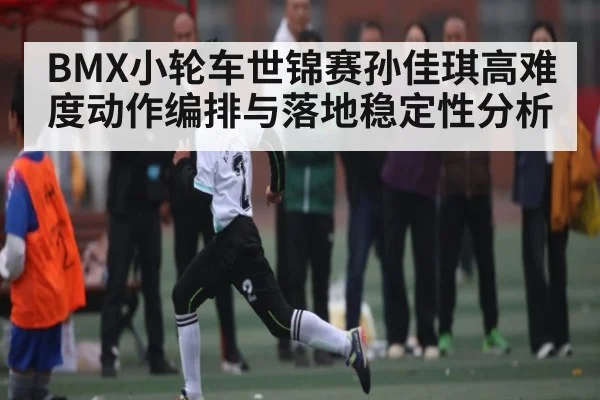 BMX小轮车世锦赛孙佳琪高难度动作编排与落地稳定性分析