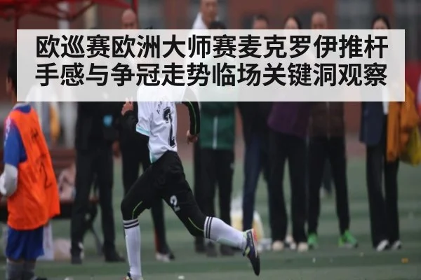 欧巡赛欧洲大师赛麦克罗伊推杆手感与争冠走势临场关键洞观察