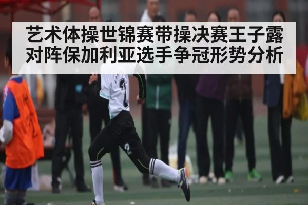 艺术体操世锦赛带操决赛王子露对阵保加利亚选手争冠形势分析