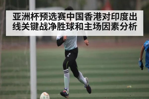 亚洲杯预选赛中国香港对印度出线关键战净胜球和主场因素分析
