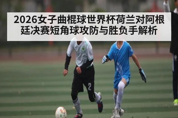 2026女子曲棍球世界杯荷兰对阿根廷决赛短角球攻防与胜负手解析